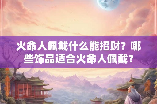 火命人佩戴什么能招财?哪些饰品适合火命人佩戴? 火命人佩戴什么能招财?哪些饰品适合火命人佩戴?