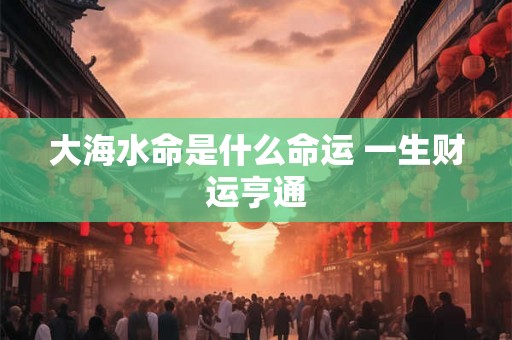 大海水命是什么命运 一生财运亨通 大海水命是什么命运 一生财运亨通