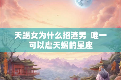 天蝎女为什么招渣男  唯一可以虐天蝎的星座