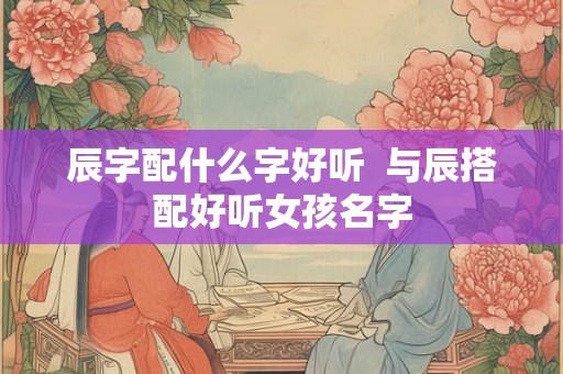 辰字配什么字好听  与辰搭配好听女孩名字