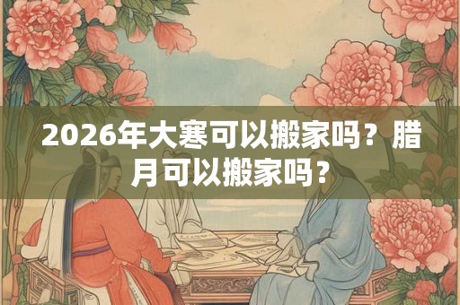 2026年大寒可以搬家吗？腊月可以搬家吗？
