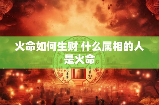 火命如何生财 什么属相的人是火命