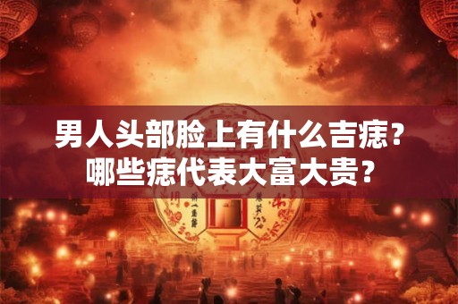 男人头部脸上有什么吉痣?哪些痣代表大富大贵? 男人头部脸上有什么吉痣?哪些痣代表大富大贵?