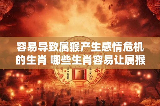 容易导致属猴产生感情危机的生肖 哪些生肖容易让属猴陷入感情危机