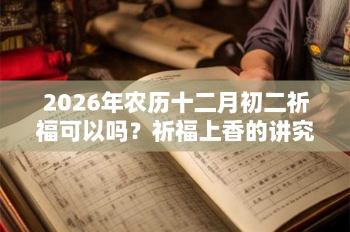 2026年农历十二月初二祈福可以吗?祈福上香的讲究介绍 2026年农历十二月初二祈福可以吗?祈福上香的讲究介绍