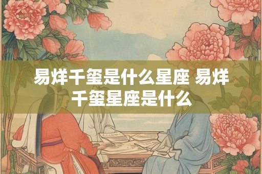 易烊千玺是什么星座 易烊千玺星座是什么 易烊千玺是什么星座 易烊千玺星座是什么