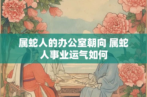 属蛇人的办公室朝向 属蛇人事业运气如何