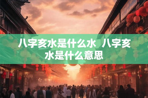 八字亥水是什么水 八字亥水是什么意思 八字亥水是什么水 八字亥水是什么意思