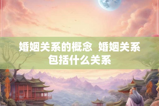 婚姻关系的概念 婚姻关系包括什么关系 婚姻关系的概念 婚姻关系包括什么关系