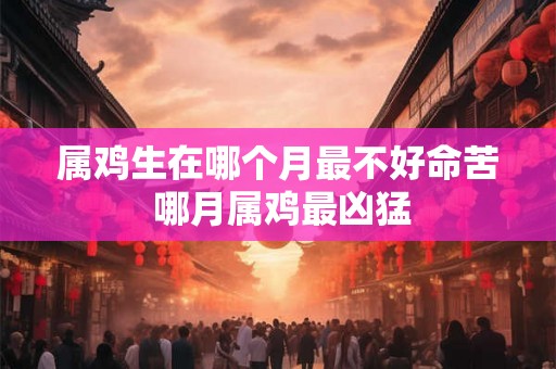属鸡生在哪个月最不好命苦 哪月属鸡最凶猛 属鸡生在哪个月最不好命苦 哪月属鸡最凶猛