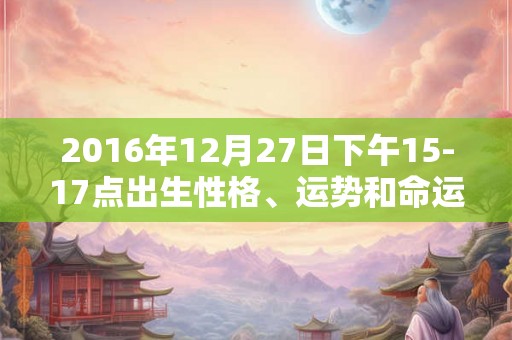 2016年12月27日下午15-17点出生性格、运势和命运