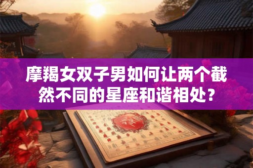 摩羯女双子男如何让两个截然不同的星座和谐相处？