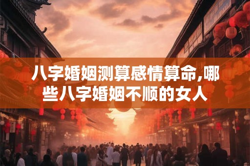 八字婚姻测算感情算命,哪些八字婚姻不顺的女人