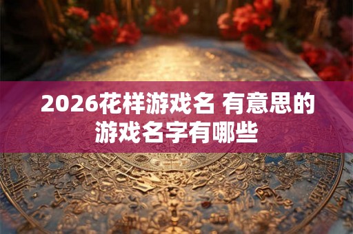 2026花样游戏名 有意思的游戏名字有哪些