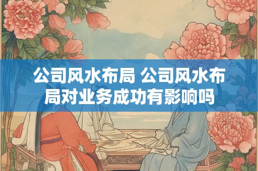 公司风水布局 公司风水布局对业务成功有影响吗