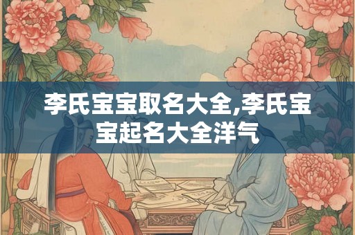 李氏宝宝取名大全,李氏宝宝起名大全洋气 李氏宝宝取名大全,李氏宝宝起名大全洋气