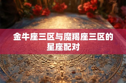 金牛座三区与魔羯座三区的星座配对 金牛座三区与魔羯座三区的星座配对