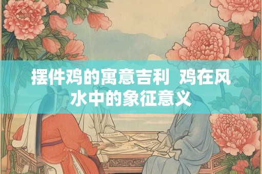 摆件鸡的寓意吉利  鸡在风水中的象征意义