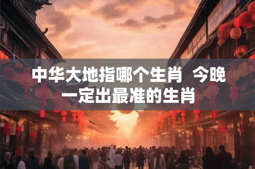 中华大地指哪个生肖 今晚一定出最准的生肖 中华大地指哪个生肖 今晚一定出最准的生肖