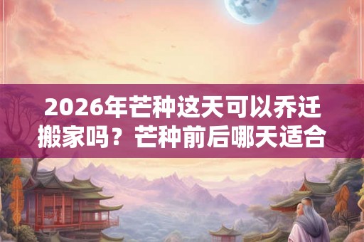 2026年芒种这天可以乔迁搬家吗？芒种前后哪天适合搬家？