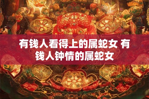 有钱人看得上的属蛇女 有钱人钟情的属蛇女