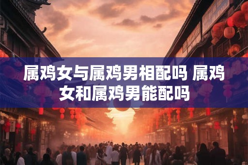 属鸡女与属鸡男相配吗 属鸡女和属鸡男能配吗