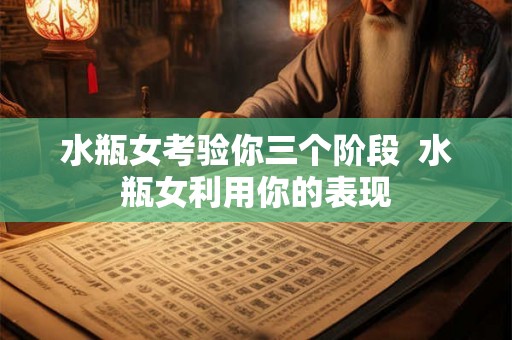 水瓶女考验你三个阶段 水瓶女利用你的表现 水瓶女考验你三个阶段 水瓶女利用你的表现