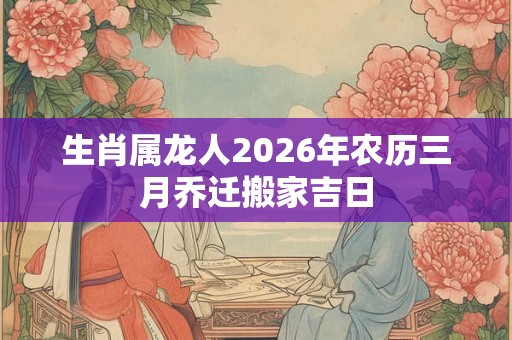 生肖属龙人2026年农历三月乔迁搬家吉日