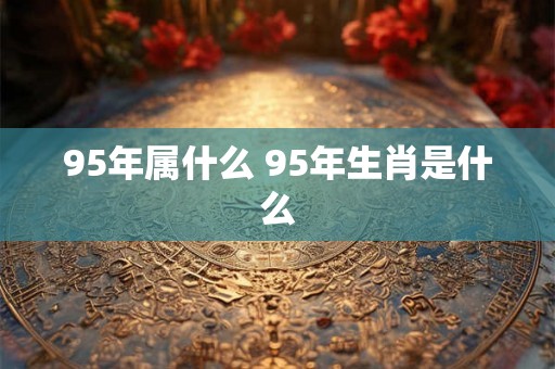 95年属什么 95年生肖是什么 95年属什么 95年生肖是什么