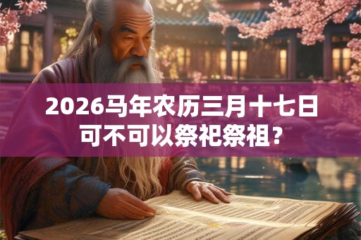 2026马年农历三月十七日可不可以祭祀祭祖? 2026马年农历三月十七日可不可以祭祀祭祖?