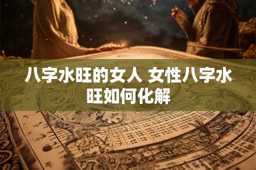 八字水旺的女人 女性八字水旺如何化解 八字水旺的女人 女性八字水旺如何化解