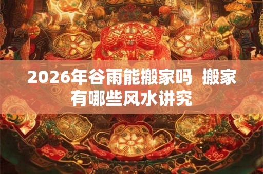 2026年谷雨能搬家吗  搬家有哪些风水讲究