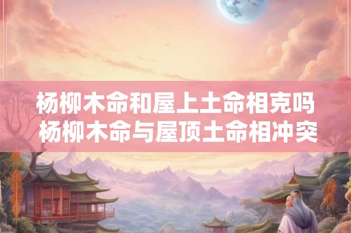 杨柳木命和屋上土命相克吗 杨柳木命与屋顶土命相冲突吗 杨柳木命和屋上土命相克吗 杨柳木命与屋顶土命相冲突吗