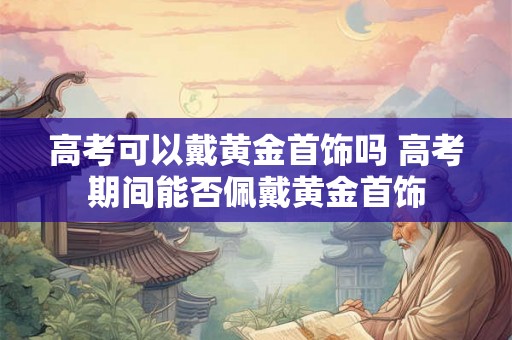 高考可以戴黄金首饰吗 高考期间能否佩戴黄金首饰 高考可以戴黄金首饰吗 高考期间能否佩戴黄金首饰