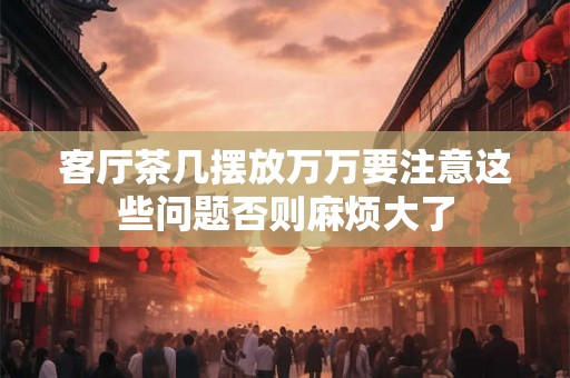 客厅茶几摆放万万要注意这些问题否则麻烦大了