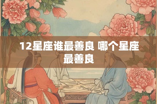 12星座谁最善良 哪个星座最善良 12星座谁最善良 哪个星座最善良