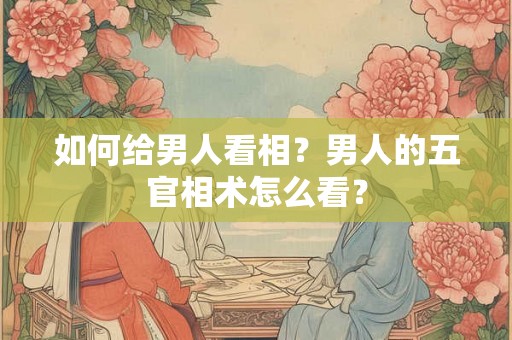 如何给男人看相?男人的五官相术怎么看? 如何给男人看相?男人的五官相术怎么看?