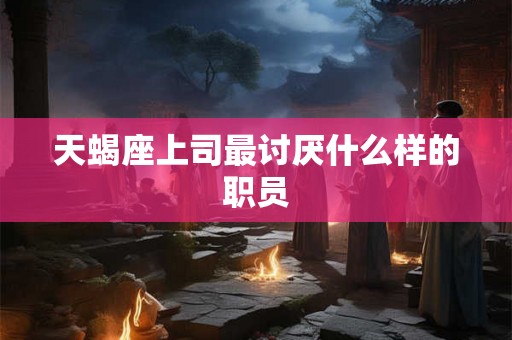 天蝎座上司最讨厌什么样的职员