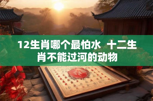 12生肖哪个最怕水  十二生肖不能过河的动物