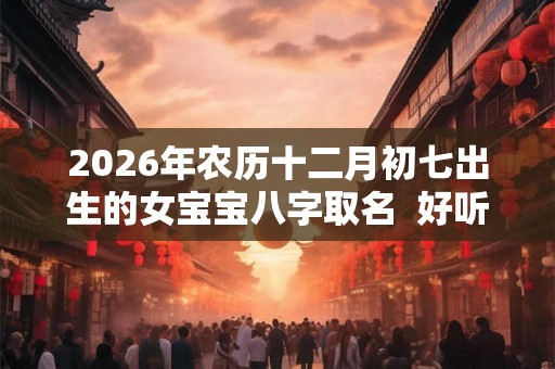 2026年农历十二月初七出生的女宝宝八字取名  好听悦耳的名字