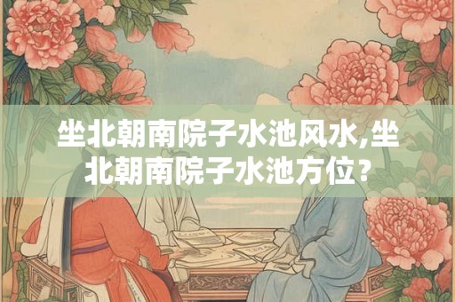 坐北朝南院子水池风水,坐北朝南院子水池方位？