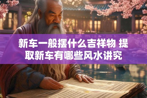 新车一般摆什么吉祥物 提取新车有哪些风水讲究