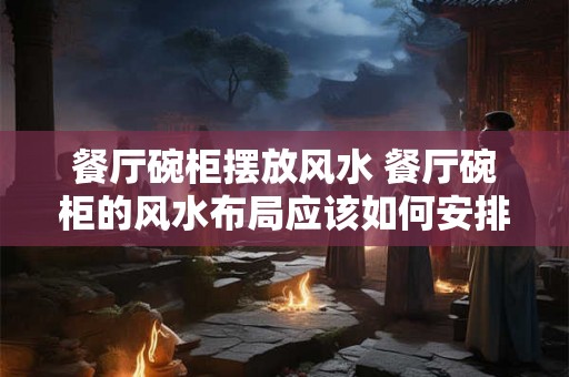 餐厅碗柜摆放风水 餐厅碗柜的风水布局应该如何安排 餐厅碗柜摆放风水 餐厅碗柜的风水布局应该如何安排