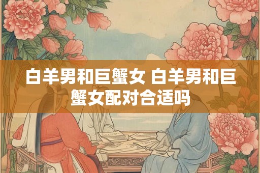 白羊男和巨蟹女 白羊男和巨蟹女配对合适吗 白羊男和巨蟹女 白羊男和巨蟹女配对合适吗