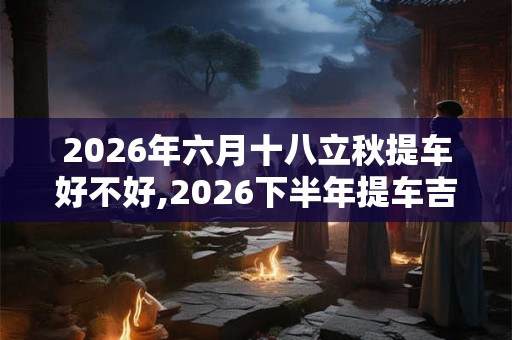 2026年六月十八立秋提车好不好,2026下半年提车吉日 2026年六月十八立秋提车好不好,2026下半年提车吉日