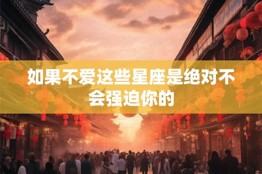 如果不爱这些星座是绝对不会强迫你的
