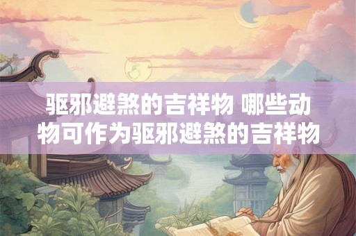 驱邪避煞的吉祥物 哪些动物可作为驱邪避煞的吉祥物