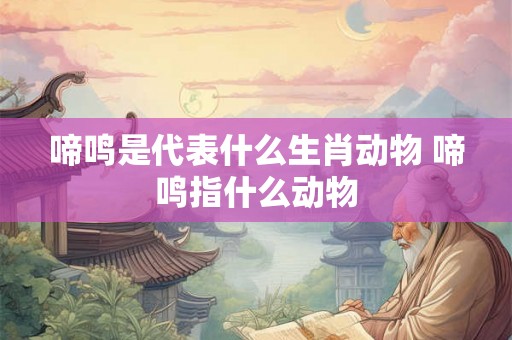 啼鸣是代表什么生肖动物 啼鸣指什么动物