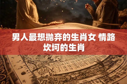 男人最想抛弃的生肖女 情路坎坷的生肖