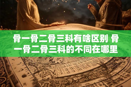 骨一骨二骨三科有啥区别 骨一骨二骨三科的不同在哪里